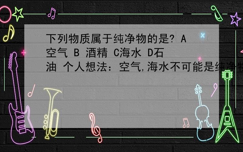 下列物质属于纯净物的是? A空气 B 酒精 C海水 D石油 个人想法：空气,海水不可能是纯净物,酒