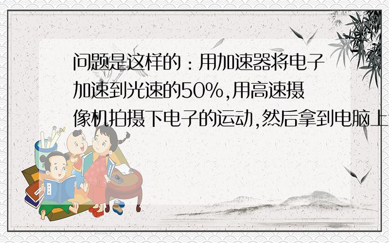 问题是这样的：用加速器将电子加速到光速的50%,用高速摄像机拍摄下电子的运动,然后拿到电脑上进行播放,第一次按照原来的速