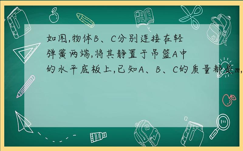 如图,物体B、C分别连接在轻弹簧两端,将其静置于吊篮A中的水平底板上,已知A、B、C的质量都是m,重力加速