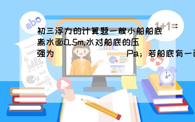 初三浮力的计算题一艘小船船底离水面0.5m,水对船底的压强为________Pa；若船底有一面积为2cm2的小洞被一木塞