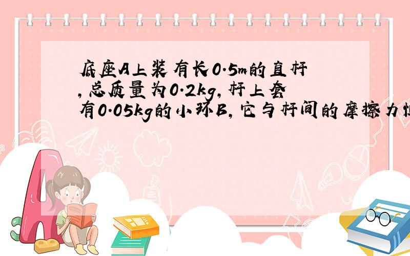 底座A上装有长0.5m的直杆,总质量为0.2kg,杆上套有0.05kg的小环B,它与杆间的摩擦力恒定,当环从底座以4m/