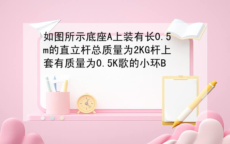 如图所示底座A上装有长0.5m的直立杆总质量为2KG杆上套有质量为0.5K歌的小环B