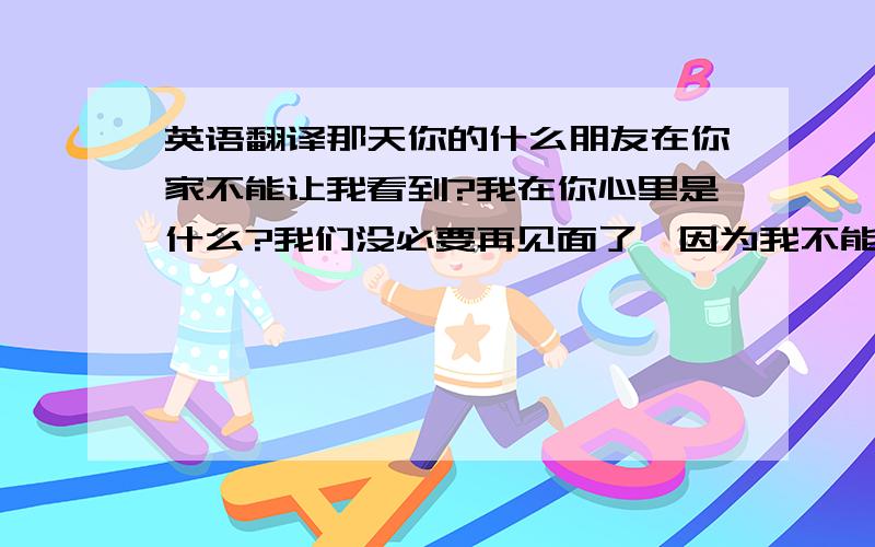 英语翻译那天你的什么朋友在你家不能让我看到?我在你心里是什么?我们没必要再见面了,因为我不能原谅你...我根本就不知道你