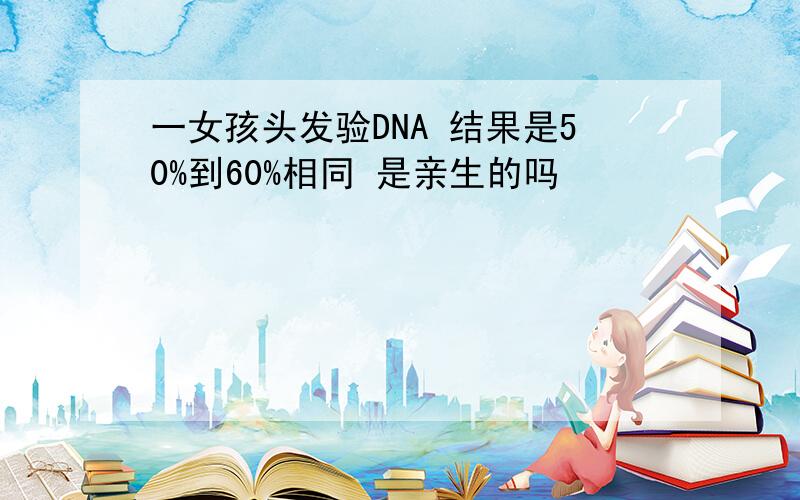 一女孩头发验DNA 结果是50%到60%相同 是亲生的吗