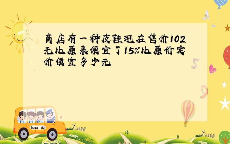 商店有一种皮鞋现在售价102元比原来便宜了15%比原价定价便宜多少元