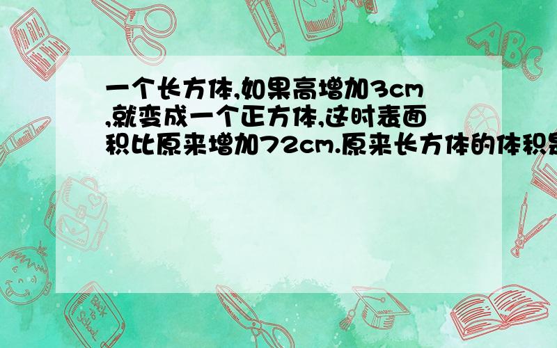 一个长方体,如果高增加3cm,就变成一个正方体,这时表面积比原来增加72cm.原来长方体的体积是多少立方厘米?