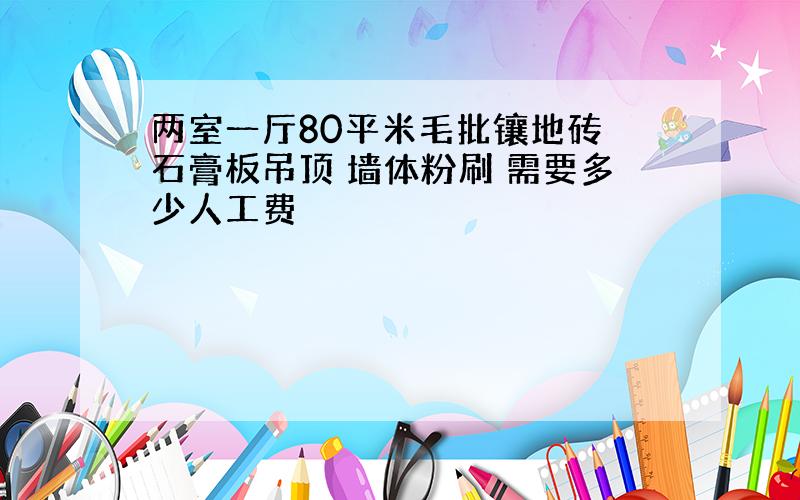 两室一厅80平米毛批镶地砖 石膏板吊顶 墙体粉刷 需要多少人工费