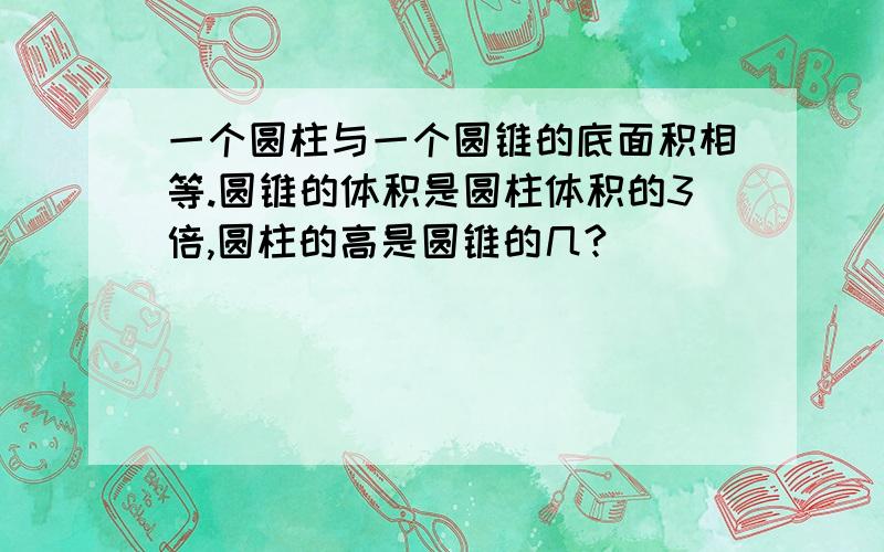 一个圆柱与一个圆锥的底面积相等.圆锥的体积是圆柱体积的3倍,圆柱的高是圆锥的几?