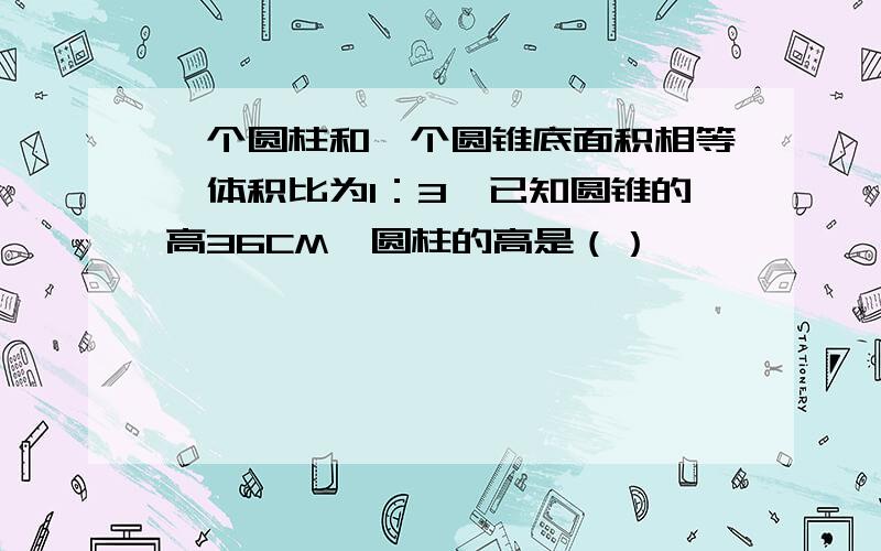 一个圆柱和一个圆锥底面积相等,体积比为1：3,已知圆锥的高36CM,圆柱的高是（）