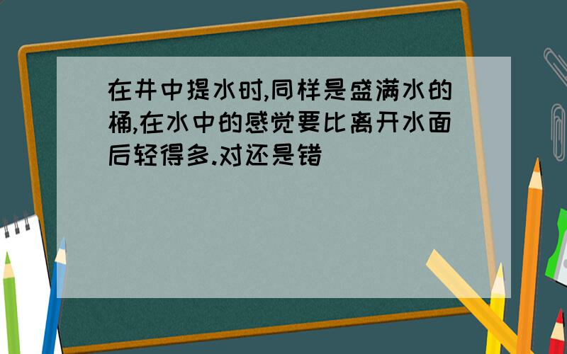 在井中提水时,同样是盛满水的桶,在水中的感觉要比离开水面后轻得多.对还是错