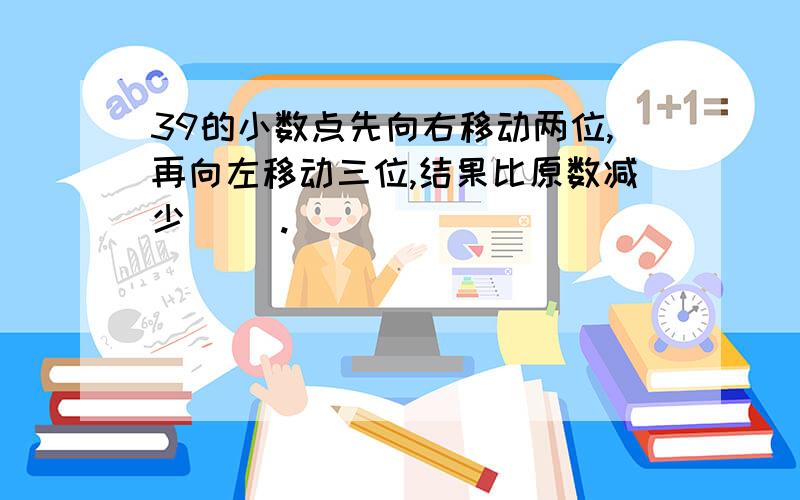 39的小数点先向右移动两位,再向左移动三位,结果比原数减少( ).