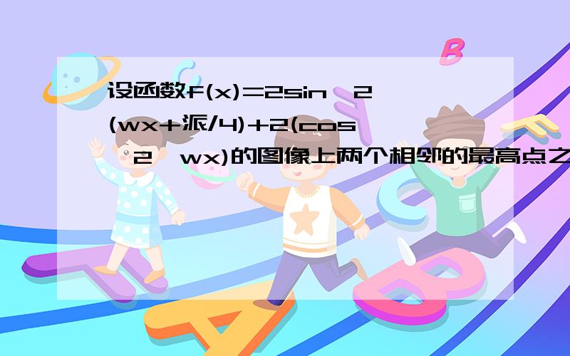 设函数f(x)=2sin^2(wx+派/4)+2(cos^2*wx)的图像上两个相邻的最高点之间的距离为派