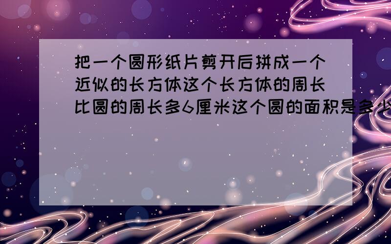 把一个圆形纸片剪开后拼成一个近似的长方体这个长方体的周长比圆的周长多6厘米这个圆的面积是多少?