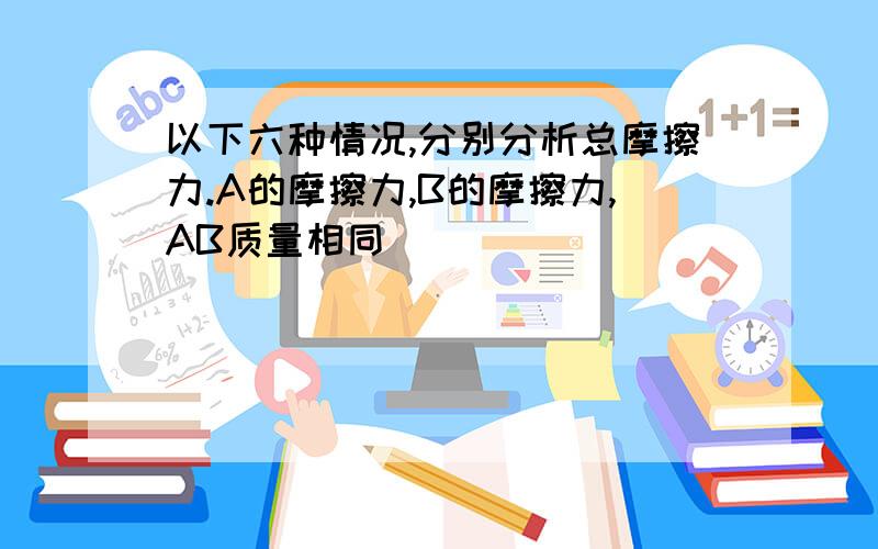 以下六种情况,分别分析总摩擦力.A的摩擦力,B的摩擦力,AB质量相同