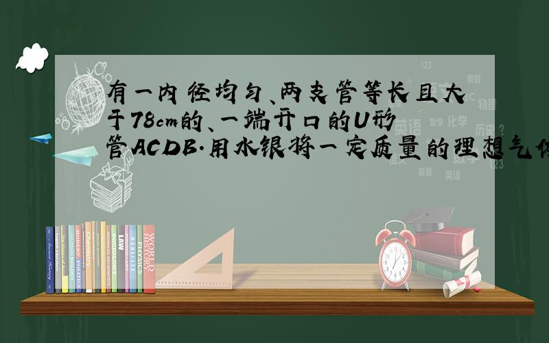 有一内径均匀、两支管等长且大于78cm的、一端开口的U形管ACDB．用水银将一定质量的理想气体封闭在A端后，将管竖直倒立