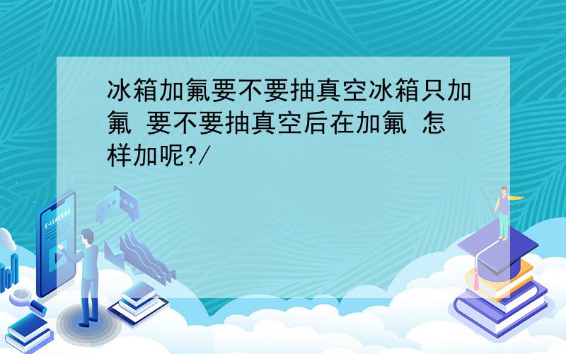 冰箱加氟要不要抽真空冰箱只加氟 要不要抽真空后在加氟 怎样加呢?/