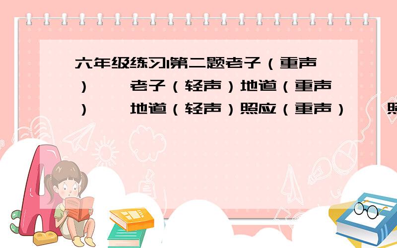 六年级练习1第二题老子（重声）——老子（轻声）地道（重声）——地道（轻声）照应（重声）——照应（轻声）东西（重声）——东