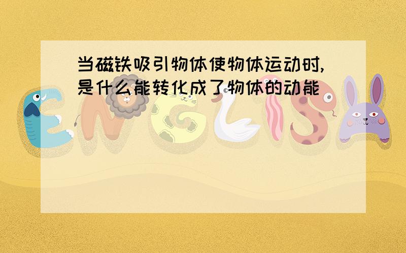 当磁铁吸引物体使物体运动时,是什么能转化成了物体的动能