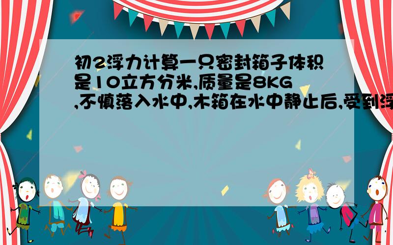 初2浮力计算一只密封箱子体积是10立方分米,质量是8KG,不慎落入水中,木箱在水中静止后,受到浮力多大?