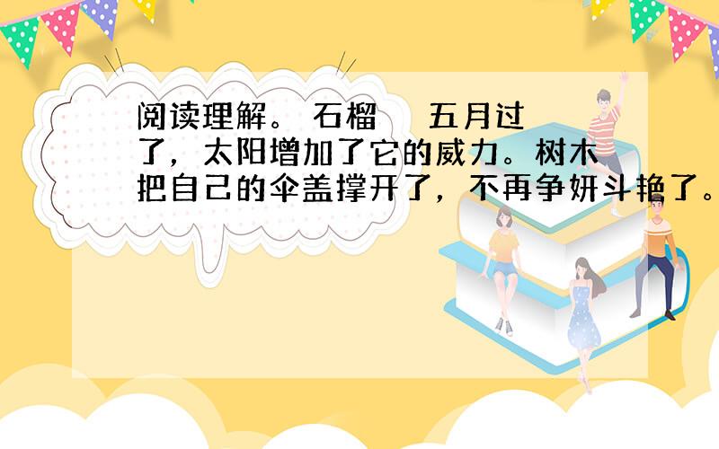 阅读理解。 石榴 　　五月过了，太阳增加了它的威力。树木把自己的伞盖撑开了，不再争妍斗艳了。只有少数树木在这个时候开花，