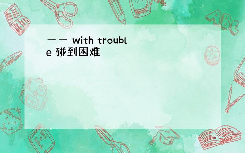 —— with trouble 碰到困难