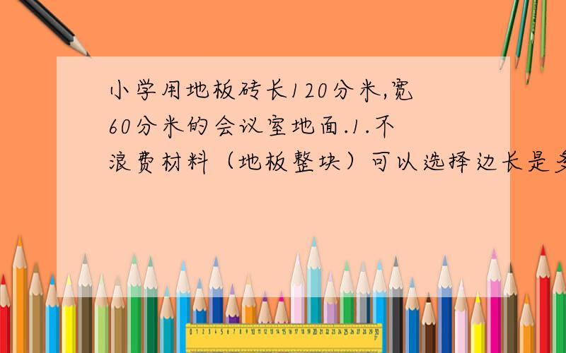 小学用地板砖长120分米,宽60分米的会议室地面.1.不浪费材料（地板整块）可以选择边长是多少分米的?