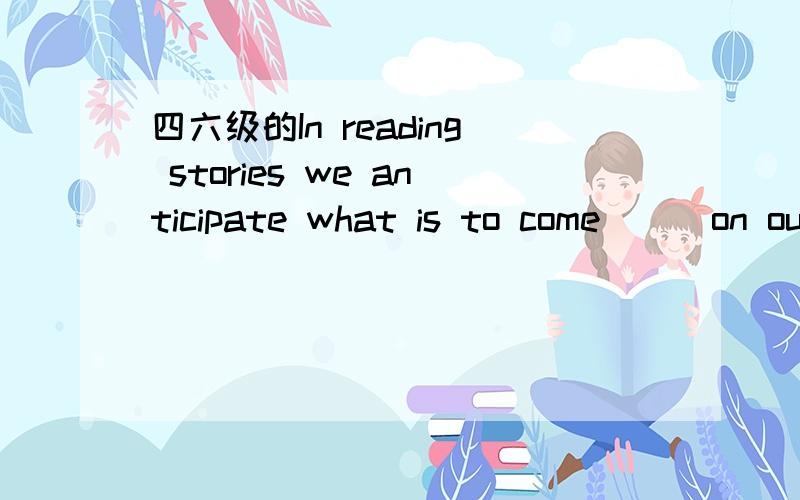 四六级的In reading stories we anticipate what is to come___on ou