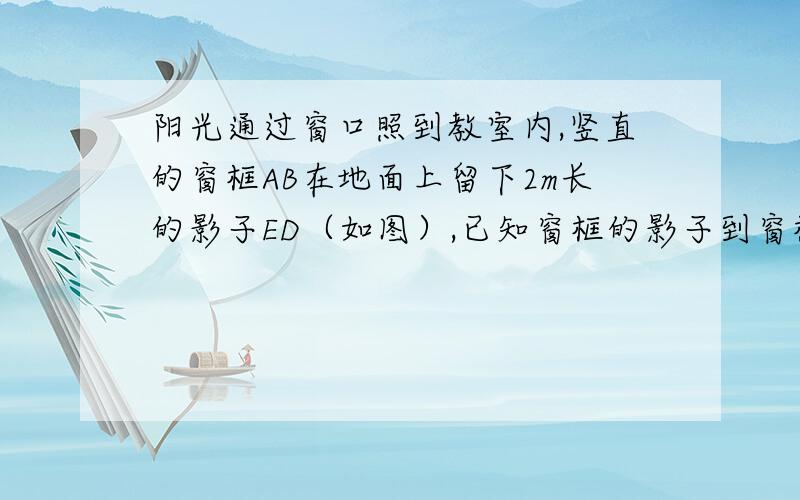 阳光通过窗口照到教室内,竖直的窗框AB在地面上留下2m长的影子ED（如图）,已知窗框的影子到窗框下墙角的距离EC是4m,