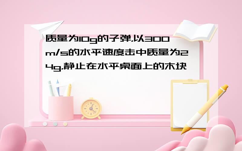 质量为10g的子弹，以300m/s的水平速度击中质量为24g，静止在水平桌面上的木块