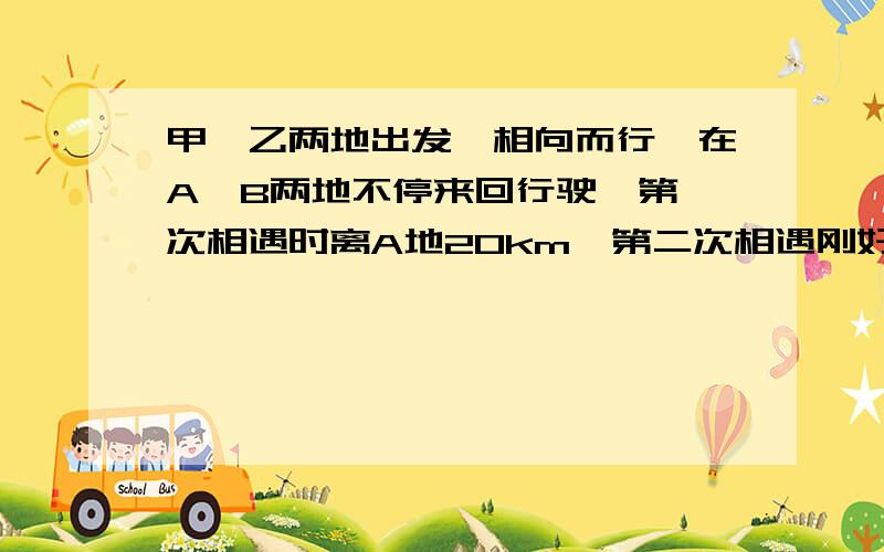 甲、乙两地出发、相向而行,在A、B两地不停来回行驶,第一次相遇时离A地20km,第二次相遇刚好在B地.