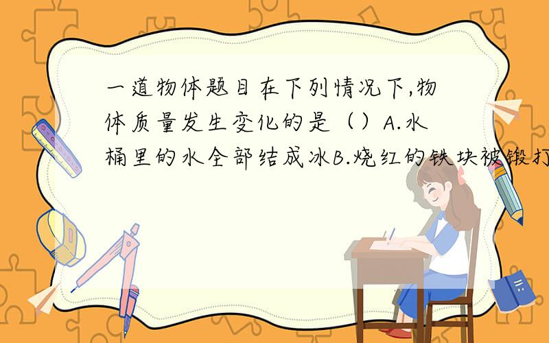 一道物体题目在下列情况下,物体质量发生变化的是（）A.水桶里的水全部结成冰B.烧红的铁块被锻打成铁片C.公园里的冰雕逐渐