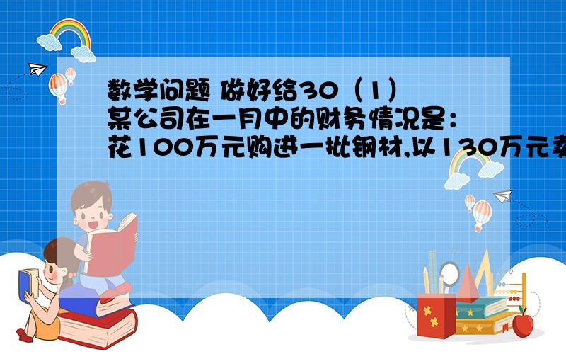 数学问题 做好给30（1） 某公司在一月中的财务情况是：花100万元购进一批钢材,以130万元卖给一家工厂,又花300万