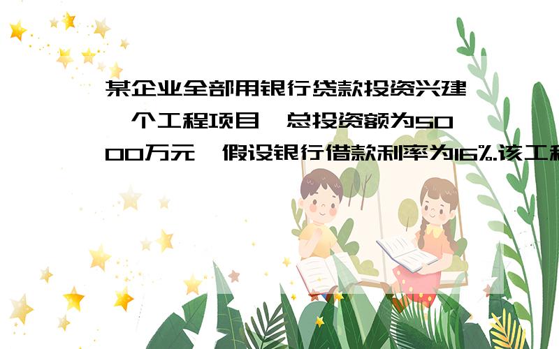 某企业全部用银行贷款投资兴建一个工程项目,总投资额为5000万元,假设银行借款利率为16%.该工程当年建成