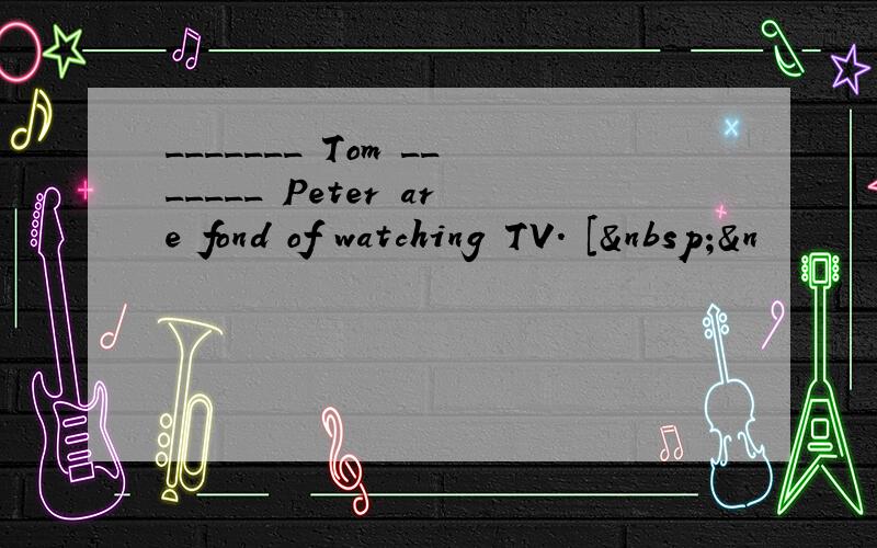 _______ Tom _______ Peter are fond of watching TV. [ &n