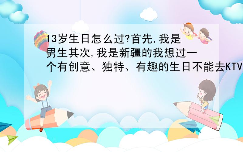 13岁生日怎么过?首先,我是男生其次,我是新疆的我想过一个有创意、独特、有趣的生日不能去KTV只能在家过价格要控制在20