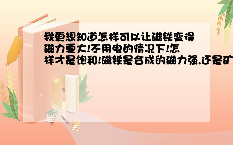 我更想知道怎样可以让磁铁变得磁力更大!不用电的情况下!怎样才是饱和!磁铁是合成的磁力强,还是矿里出来的磁力大呀!