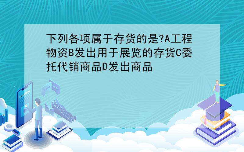 下列各项属于存货的是?A工程物资B发出用于展览的存货C委托代销商品D发出商品