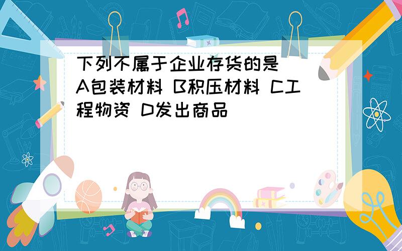 下列不属于企业存货的是（） A包装材料 B积压材料 C工程物资 D发出商品