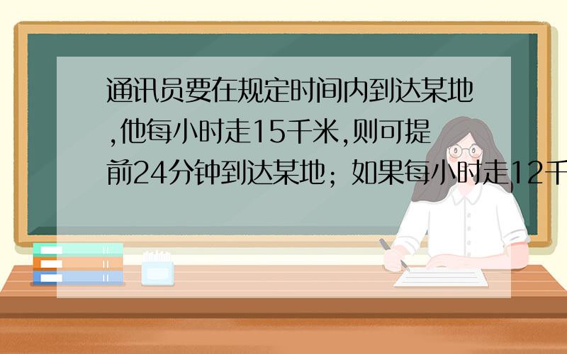 通讯员要在规定时间内到达某地,他每小时走15千米,则可提前24分钟到达某地；如果每小时走12千米.