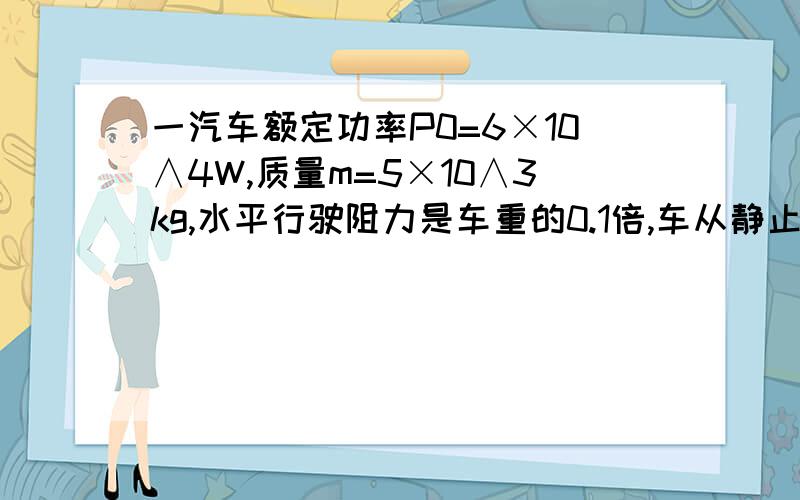 一汽车额定功率P0=6×10∧4W,质量m=5×10∧3kg,水平行驶阻力是车重的0.1倍,车从静止开始以加速度0.5m