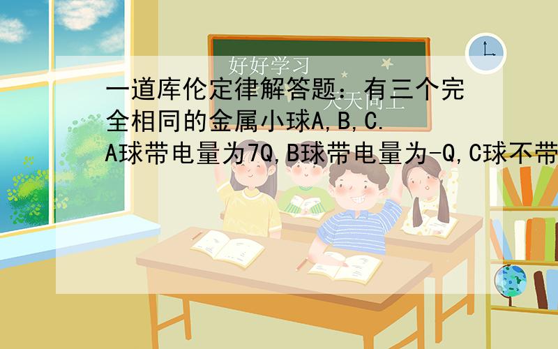 一道库伦定律解答题：有三个完全相同的金属小球A,B,C.A球带电量为7Q,B球带电量为-Q,C球不带电.把 A,B 固定