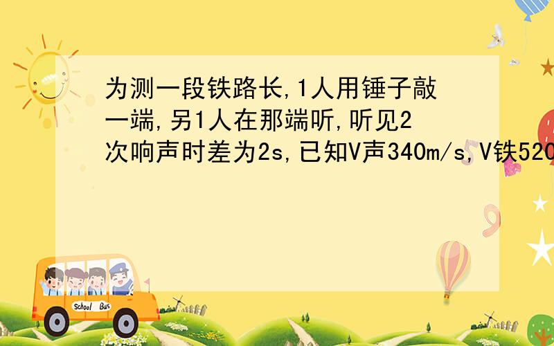 为测一段铁路长,1人用锤子敲一端,另1人在那端听,听见2次响声时差为2s,已知V声340m/s,V铁5200m/s,求铁