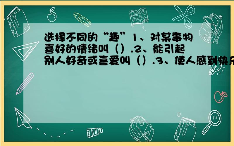 选择不同的“趣”1、对某事物喜好的情绪叫（）.2、能引起别人好奇或喜爱叫（）.3、使人感到快乐的趣...