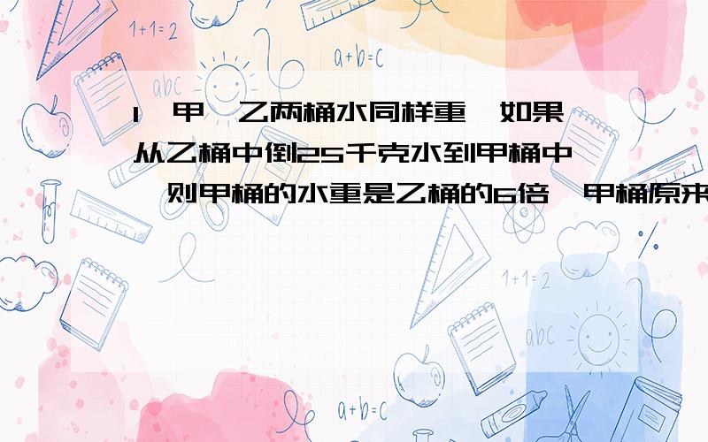 1、甲、乙两桶水同样重,如果从乙桶中倒25千克水到甲桶中,则甲桶的水重是乙桶的6倍,甲桶原来有多少千克水?