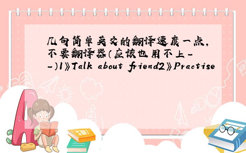 几句简单英文的翻译速度一点,不要翻译器（应该也用不上- -）1》Talk about friend2》Practise