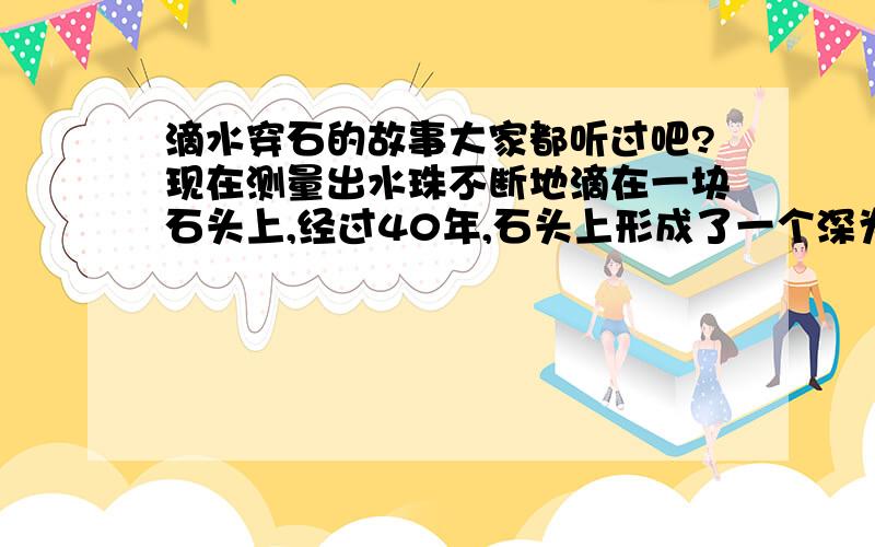 滴水穿石的故事大家都听过吧?现在测量出水珠不断地滴在一块石头上,经过40年,石头上形成了一个深为