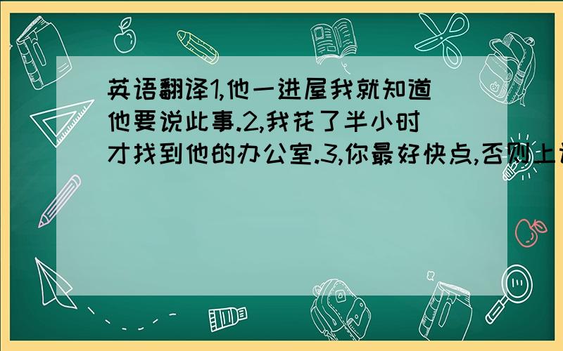 英语翻译1,他一进屋我就知道他要说此事.2,我花了半小时才找到他的办公室.3,你最好快点,否则上课会迟到的.4,我是最后