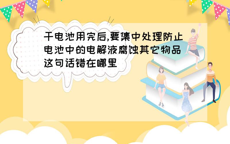 干电池用完后,要集中处理防止电池中的电解液腐蚀其它物品 这句话错在哪里