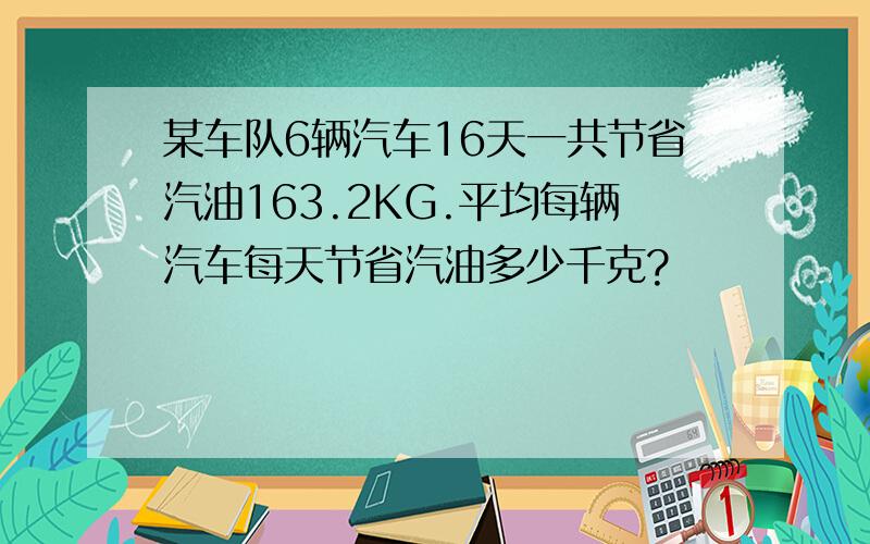 某车队6辆汽车16天一共节省汽油163.2KG.平均每辆汽车每天节省汽油多少千克?