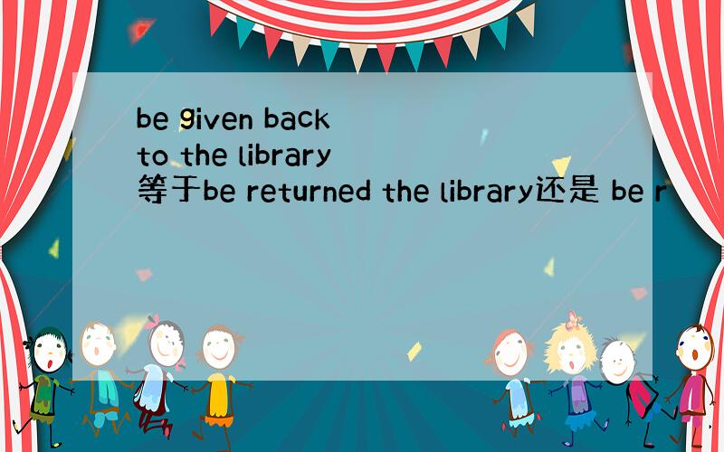 be given back to the library等于be returned the library还是 be r